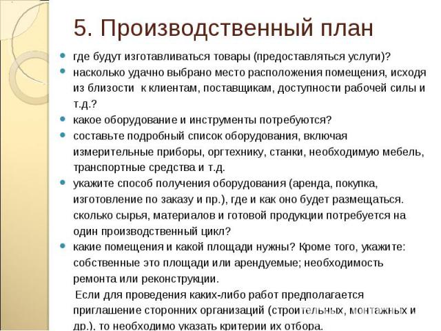 где будут изготавливаться товары (предоставляться услуги)? где будут изготавливаться товары (предоставляться услуги)? насколько удачно выбрано место расположения помещения, исходя из близости к клиентам, поставщикам, доступности рабочей силы и т.д.?…