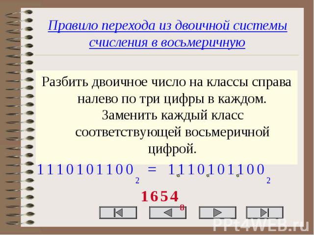 Правило перехода из двоичной системы счисления в восьмеричную Разбить двоичное число на классы справа налево по три цифры в каждом. Заменить каждый класс соответствующей восьмеричной цифрой.