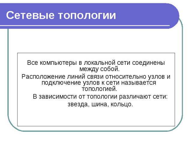 Все компьютеры в локальной сети соединены между собой. Расположение линий связи относительно узлов и подключение узлов к сети называется  топологией. В зависимости от топологии различают сети: звезда, шина, кольцо.