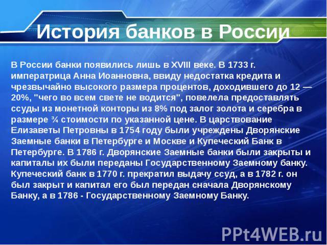 История банков в России В России банки появились лишь в XVIII веке. В 1733 г. императрица Анна Иоанновна, ввиду недостатка кредита и чрезвычайно высокого размера процентов, доходившего до 12 — 20%, "чего во всем свете не водится", повелела…