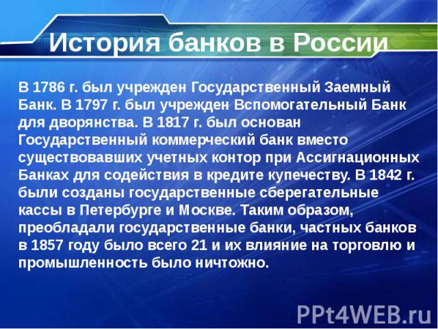 История банков в России В 1786 г. был учрежден Государственный Заемный Банк. В 1797 г. был учрежден Вспомогательный Банк для дворянства. В 1817 г. был основан Государственный коммерческий банк вместо существовавших учетных контор при Ассигнационных …