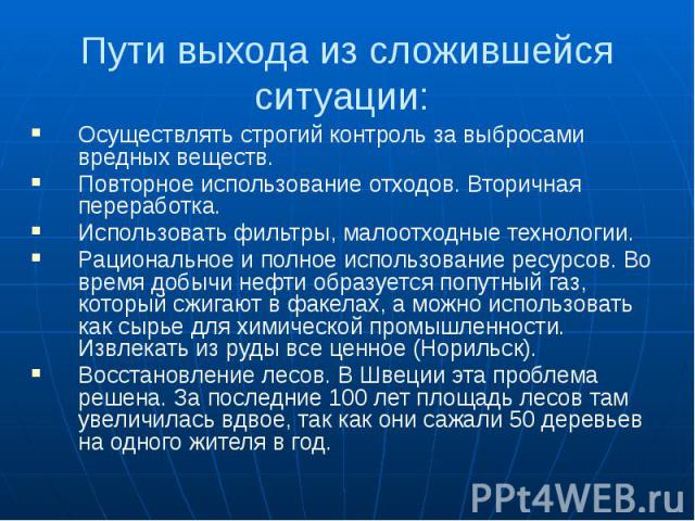 Пути выхода из сложившейся ситуации: Осуществлять строгий контроль за выбросами вредных веществ. Повторное использование отходов. Вторичная переработка. Использовать фильтры, малоотходные технологии. Рациональное и полное использование ресурсов. Во …