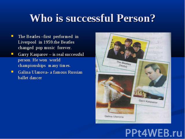 Who is successful Person? The Beatles –first performed in Liverpool in 1959.the Beatles changed pop music forever. Garry Kasparov – is real successful person. He won world championships many times. Galina Ulanova- a famous Russian ballet dancer