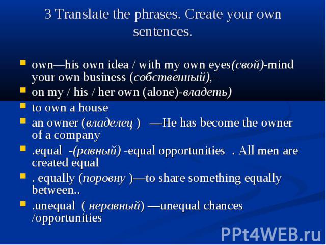 3 Translate the phrases. Create your own sentences. own—his own idea / with my own eyes(свой)-mind your own business (собственный),- on my / his / her own (alone)-владеть) to own a house an owner (владелец ) —He has become the owner of a company .eq…