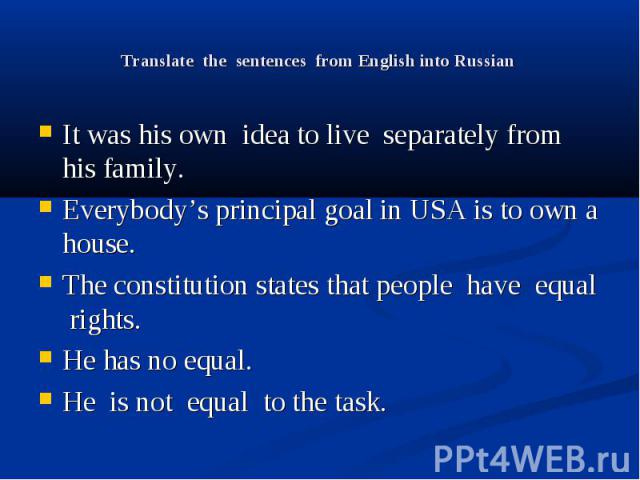 Translate the sentences from English into Russian It was his own idea to live separately from his family. Everybody’s principal goal in USA is to own a house. The constitution states that people have equal rights. He has no equal. He is not equal to…