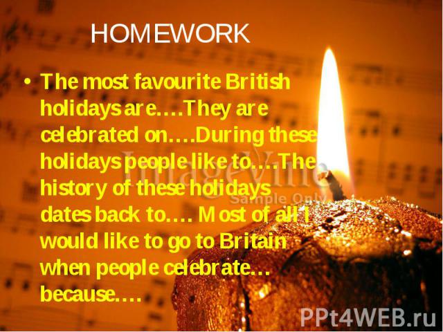 HOMEWORK The most favourite British holidays are….They are celebrated on….During these holidays people like to….The history of these holidays dates back to…. Most of all I would like to go to Britain when people celebrate…because….