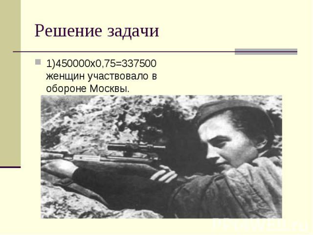 1)450000х0,75=337500 женщин участвовало в обороне Москвы. 1)450000х0,75=337500 женщин участвовало в обороне Москвы.