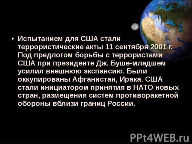 Испытанием для США стали террористические акты 11 сентября 2001 г. Под предлогом борьбы с террористами США при президенте Дж. Буше-младшем усилил внешнюю экспансию. Были оккупированы Афганистан, Ирака. США стали инициатором принятия в НАТО новых стр…