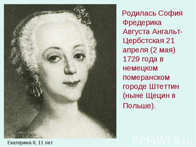 Родилась София Фредерика Августа Ангальт-Цербстская 21 апреля (2 мая) 1729 года в немецком померанском городе Штеттин (ныне Щецин в Польше). Родилась София Фредерика Августа Ангальт-Цербстская 21 апреля (2 мая) 1729 года в немецком померанском город…