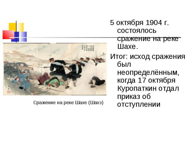 5 октября 1904 г. состоялось сражение на реке Шахе. 5 октября 1904 г. состоялось сражение на реке Шахе. Итог: исход сражения был неопределённым, когда 17 октября Куропаткин отдал приказ об отступлении