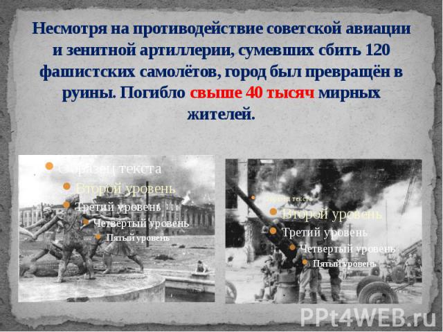 Несмотря на противодействие советской авиации и зенитной артиллерии, сумевших сбить 120 фашистских самолётов, город был превращён в руины. Погибло свыше 40 тысяч мирных жителей.