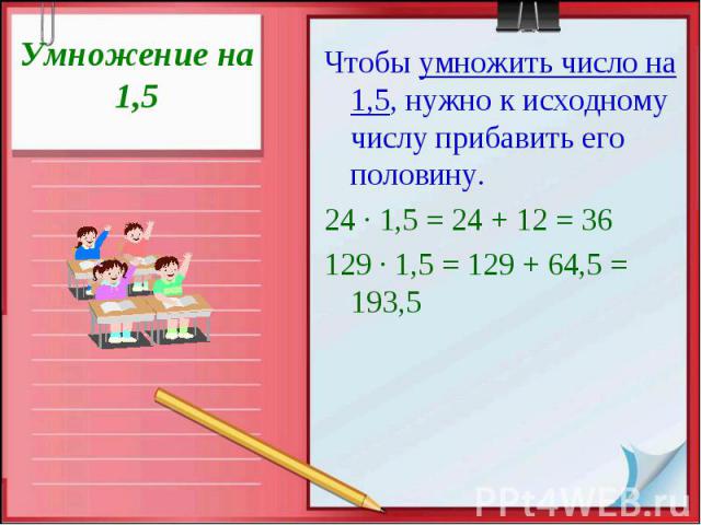 Умножение на 1,5 Чтобы умножить число на 1,5, нужно к исходному числу прибавить его половину. 24 · 1,5 = 24 + 12 = 36 129 · 1,5 = 129 + 64,5 = 193,5