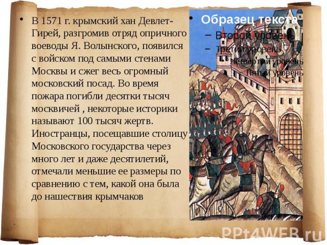 В 1571 г. крымский хан Девлет-Гирей, разгромив отряд опричного воеводы Я. Волынского, появился с войском под самыми стенами Москвы и сжег весь огромный московский посад. Во время пожара погибли десятки тысяч москвичей , некоторые историки называют 1…