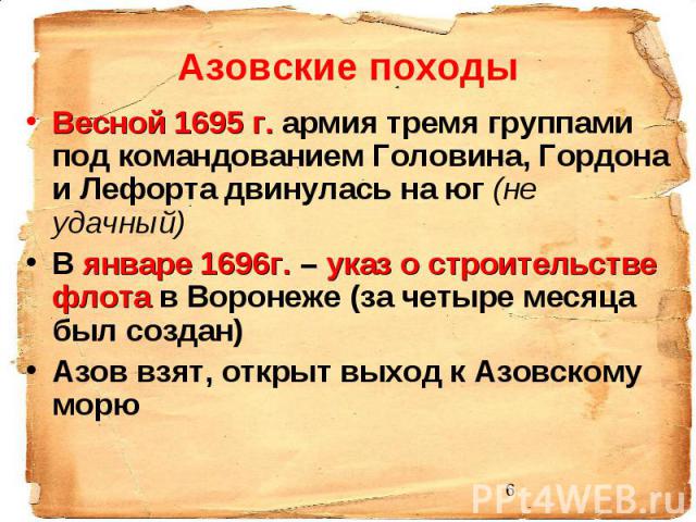 Азовские походы Весной 1695 г. армия тремя группами под командованием Головина, Гордона и Лефорта двинулась на юг (не удачный) В январе 1696г. – указ о строительстве флота в Воронеже (за четыре месяца был создан) Азов взят, открыт выход к Азовскому морю