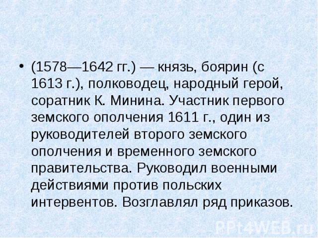 (1578—1642 гг.) — князь, боярин (с 1613 г.), полководец, народный герой, соратник К. Минина. Участник первого земского ополчения 1611 г., один из руководителей второго земского ополчения и временного земского правительства. Руков…