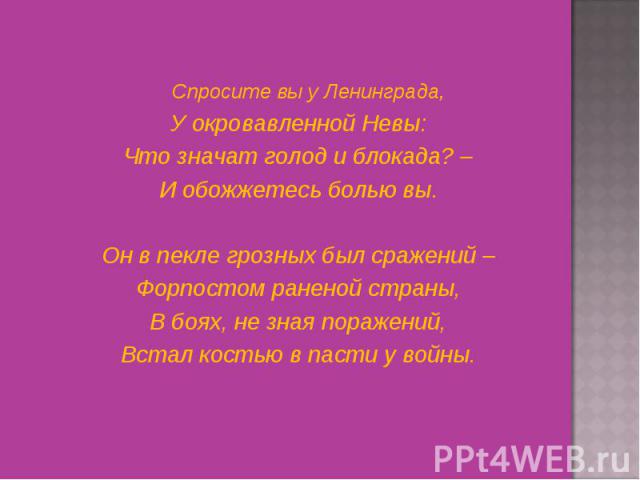 Спросите вы у Ленинграда, Спросите вы у Ленинграда, У окровавленной Невы: Что значат голод и блокада? – И обожжетесь болью вы.   Он в пекле грозных был сражений – Форпостом раненой страны, В боях, не зная поражений, Встал костью в пасти у войны.