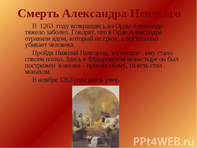 Смерть Александра Невского В 1263 году возвращаясь из Орды Александр тяжело заболел. Говорят, что в Орде Александра отравили ядом, который не сразу, а постепенно убивает человека. Пройдя Нижний Новгород, в Городце , ему стало совсем плохо. Здесь в Ф…