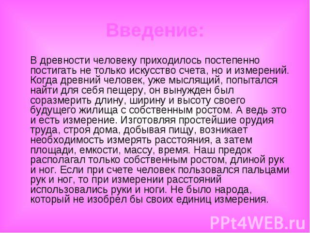 Введение: В древности человеку приходилось постепенно постигать не только искусство счета, но и измерений. Когда древний человек, уже мыслящий, попытался найти для себя пещеру, он вынужден был соразмерить длину, ширину и высоту своего будущего жилищ…