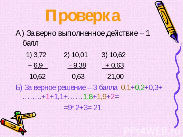 А) За верно выполненное действие – 1 балл А) За верно выполненное действие – 1 балл 1) 3,72 2) 10,01 3) 10,62 + 6,9_ - 9,38 + 0,63 10,62 0,63 21,00 Б) За верное решение – 3 балла 0,1+0,2+0,3+……..+1+1,1+……1,8+1,9+2= =9*2+3= 21
