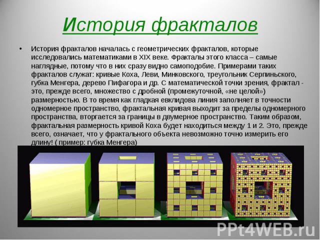 История фракталов началась с геометрических фракталов, которые исследовались математиками в XIX веке. Фракталы этого класса – самые наглядные, потому что в них сразу видно самоподобие. Примерами таких фракталов служат: кривые Коха, Леви, Минковского…