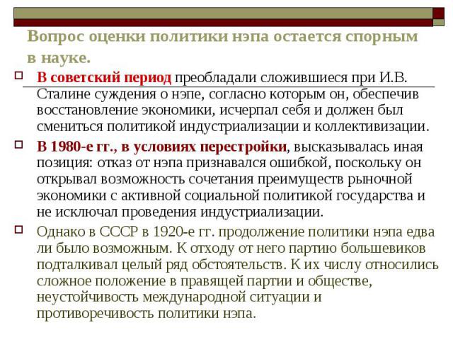 Вопрос оценки политики нэпа остается спорным в науке. В советский период преобладали сложившиеся при И.В. Сталине суждения о нэпе, согласно которым он, обеспечив восстановление экономики, исчерпал себя и должен был смениться политикой индустриализац…