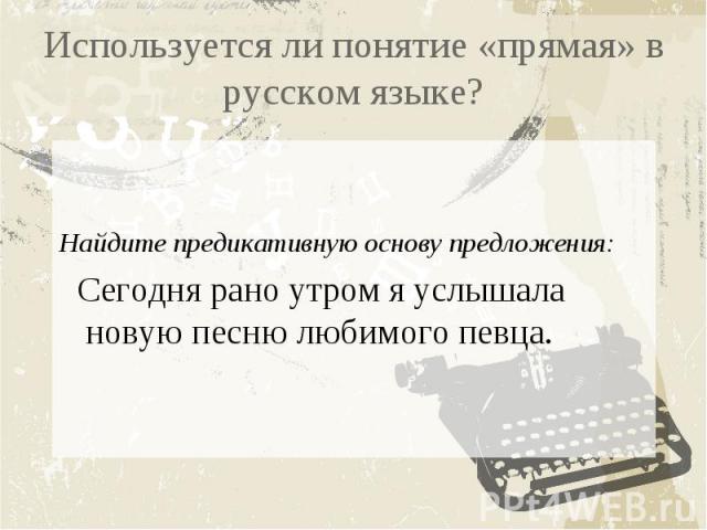 Используется ли понятие «прямая» в русском языке? Найдите предикативную основу предложения: Сегодня рано утром я услышала новую песню любимого певца.