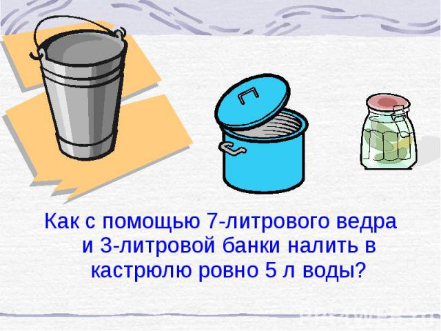 Как с помощью 7-литрового ведра и 3-литровой банки налить в кастрюлю ровно 5 л воды? Как с помощью 7-литрового ведра и 3-литровой банки налить в кастрюлю ровно 5 л воды?