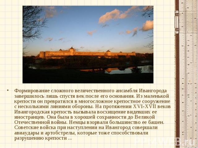 Формирование сложного величественного ансамбля Ивангорода завершилось лишь спустя век после его основания. Из маленькой крепости он превратился в многосложное крепостное сооружение с несколькими линиями обороны. На протяжении XVI-XVII веков Ивангоро…