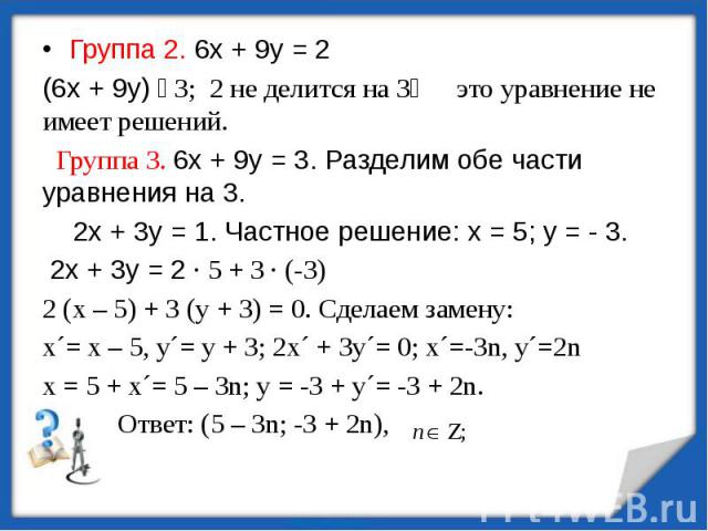 Группа 2. 6х + 9у = 2 Группа 2. 6х + 9у = 2 (6х + 9у) ⫶ 3; 2 не делится на 3⟾ это уравнение не имеет решений. Группа 3. 6х + 9у = 3. Разделим обе части уравнения на 3. 2х + 3у = 1. Частное решение: х = 5; у = - 3. 2х + 3у = 2 ∙ 5 + 3 ∙ (-3) 2 (х – 5…