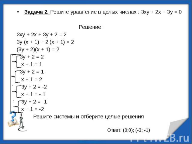 Задача 2. Решите уравнение в целых числах : 3ху + 2х + 3у = 0 Задача 2. Решите уравнение в целых числах : 3ху + 2х + 3у = 0 Решение: 3ху + 2х + 3у + 2 = 2 3у (х + 1) + 2 (х + 1) = 2 (3у + 2)(х + 1) = 2 3у + 2 = 2 х + 1 = 1 3у + 2 = 1 х + 1 = 2 3у + …