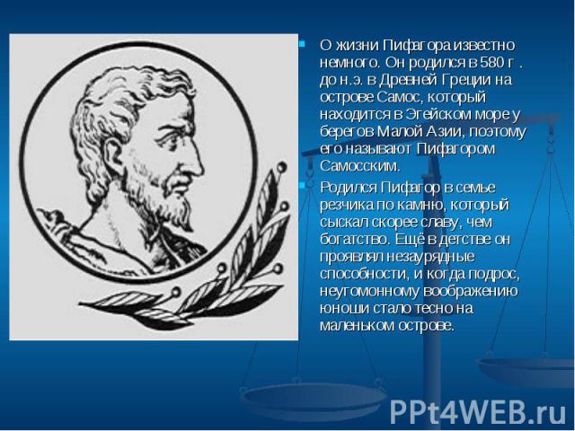 О жизни Пифагора известно немного. Он родился в 580 г . до н.э. в Древней Греции на острове Самос, который находится в Эгейском море у берегов Малой Азии, поэтому его называют Пифагором Самосским. О жизни Пифагора известно немного. Он родился в 580 …