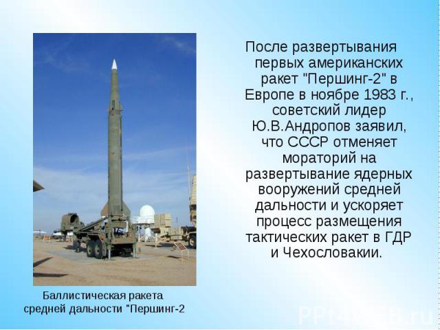 После развертывания первых американских ракет "Першинг-2" в Европе в ноябре 1983 г., советский лидер Ю.В.Андропов заявил, что СССР отменяет мораторий на развертывание ядерных вооружений средней дальности и ускоряет процесс размещения такти…