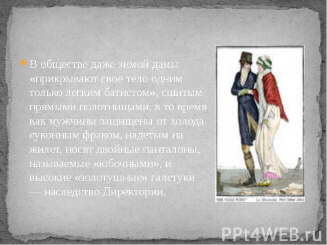 В обществе даже зимой дамы «прикрывают свое тело одним только легким батистом», сшитым прямыми полотнищами, в то время как мужчины защищены от холода суконным фраком, надетым на жилет, носят двойные панталоны, называемые «юбочными», и высокие «золот…