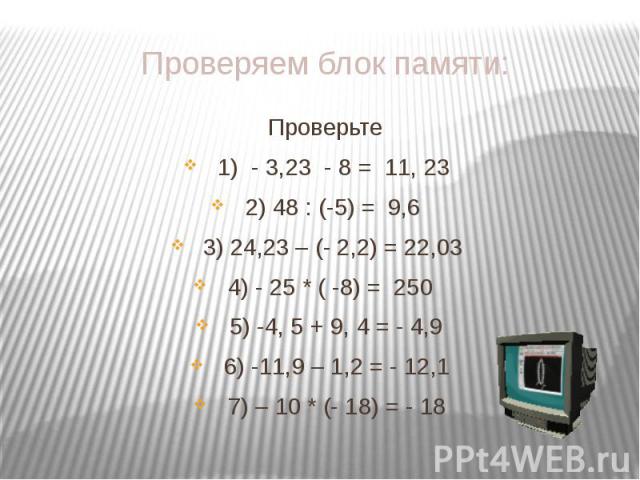 Проверяем блок памяти: Проверьте 1) - 3,23 - 8 = 11, 23 2) 48 : (-5) = 9,6 3) 24,23 – (- 2,2) = 22,03 4) - 25 * ( -8) = 250 5) -4, 5 + 9, 4 = - 4,9 6) -11,9 – 1,2 = - 12,1 7) – 10 * (- 18) = - 18