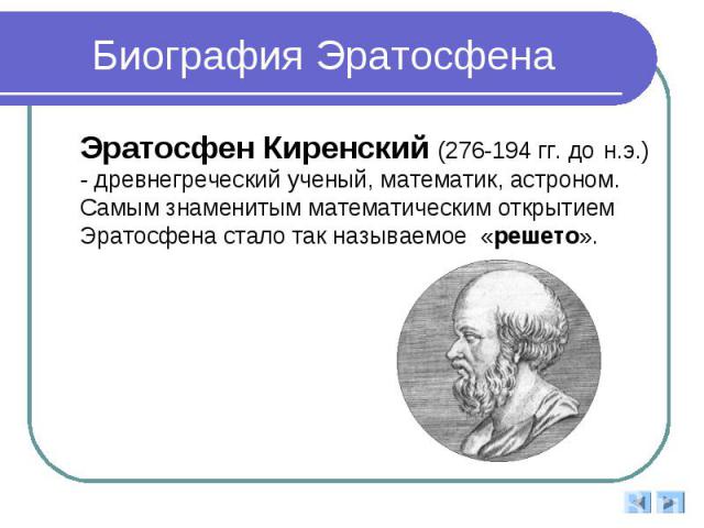 Биография Эратосфена Эратосфен Киренский (276-194 гг. до н.э.) - древнегреческий ученый, математик, астроном. Самым знаменитым математическим открытием Эратосфена стало так называемое «решето».