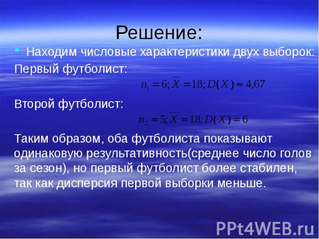 Решение: Находим числовые характеристики двух выборок: Первый футболист: Второй футболист: Таким образом, оба футболиста показывают одинаковую результативность(среднее число голов за сезон), но первый футболист более стабилен, так как дисперсия перв…