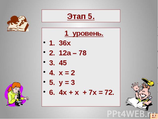 Этап 5. 1 уровень. 1. 36х 2. 12а – 78 3. 45 4. x = 2 5. y = 3 6. 4x + x + 7x = 72.