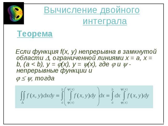 Теорема Теорема Если функция f(x, y) непрерывна в замкнутой области , ограниченной линиями х = a, x = b, (a < b), y = (x), y = (x), где и - непрерывные функции и , тогда