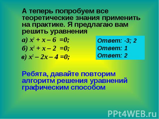 А теперь попробуем все теоретические знания применить на практике. Я предлагаю вам решить уравнения а) х2 + х – 6 =0; б) х3 + х – 2 =0; в) х3 – 2х – 4 =0; Ребята, давайте повторим алгоритм решения уравнений графическим способом