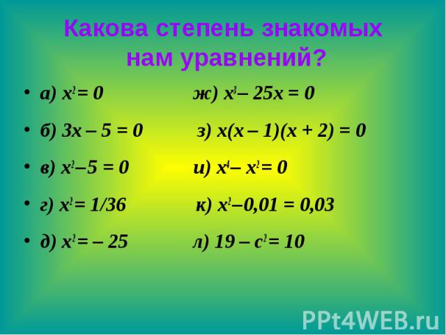 Какова степень знакомых нам уравнений? а) x2 = 0 ж) x3 – 25x = 0 б) 3x – 5 = 0 з) x(x – 1)(x + 2) = 0 в) x2 – 5 = 0 и) x4 – x2 = 0 г) x2 = 1/36 к) x2 – 0,01 = 0,03 д) x2 = – 25 л) 19 – c2 = 10