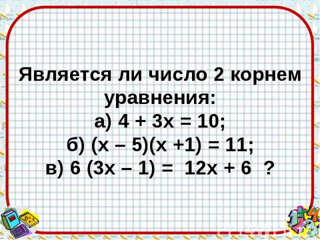 Является ли число 2 корнем уравнения: а) 4 + 3х = 10; б) (х – 5)(х +1) = 11; в) 6 (3х – 1) = 12х + 6 ?