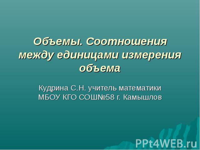 Объемы. Соотношения между единицами измерения объема Кудрина С.Н. учитель математики МБОУ КГО СОШ№58 г. Камышлов