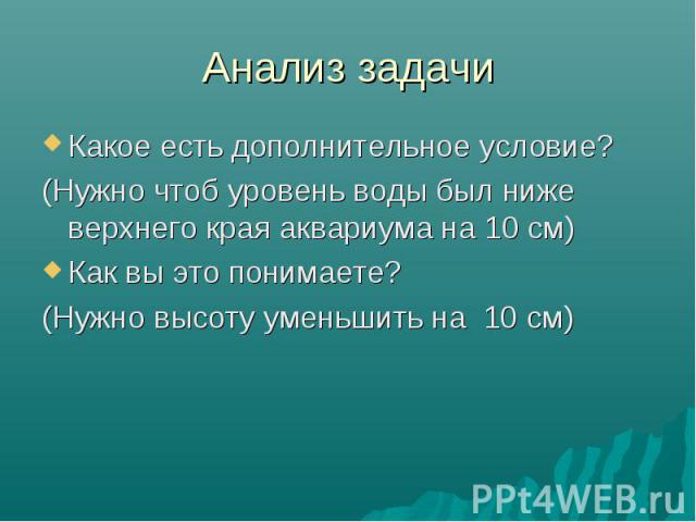 Анализ задачи Какое есть дополнительное условие? (Нужно чтоб уровень воды был ниже верхнего края аквариума на 10 см) Как вы это понимаете? (Нужно высоту уменьшить на 10 см)