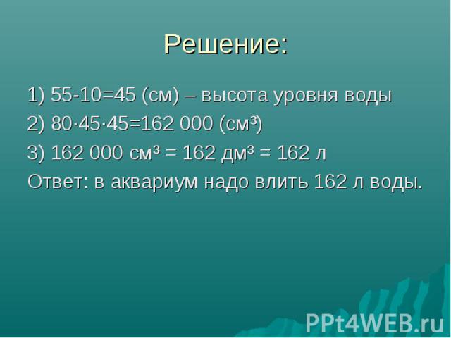 Решение: 1) 55-10=45 (см) – высота уровня воды 2) 80·45·45=162 000 (см³) 3) 162 000 см³ = 162 дм³ = 162 л Ответ: в аквариум надо влить 162 л воды.