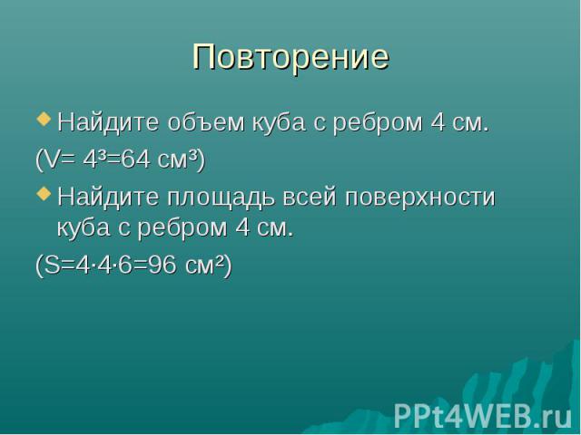 Повторение Найдите объем куба с ребром 4 см. (V= 4³=64 см³) Найдите площадь всей поверхности куба с ребром 4 см. (S=4·4·6=96 см²)