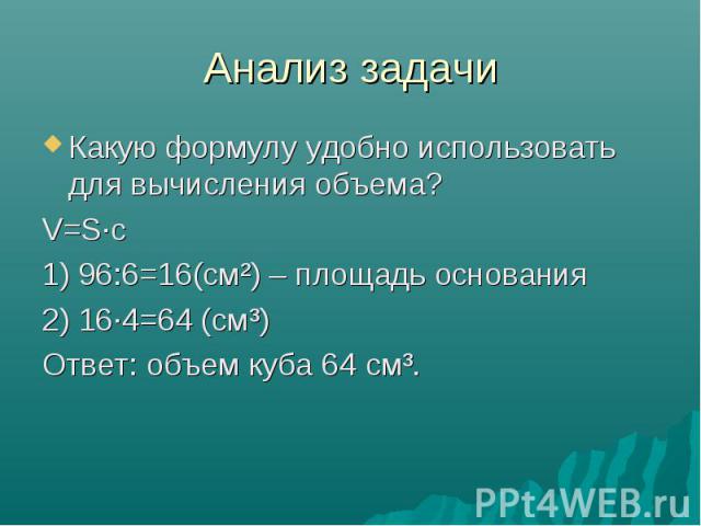 Анализ задачи Какую формулу удобно использовать для вычисления объема? V=S·с 1) 96:6=16(см²) – площадь основания 2) 16·4=64 (см³) Ответ: объем куба 64 см³.