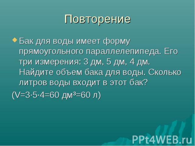 Повторение Бак для воды имеет форму прямоугольного параллелепипеда. Его три измерения: 3 дм, 5 дм, 4 дм. Найдите объем бака для воды. Сколько литров воды входит в этот бак? (V=3·5·4=60 дм³=60 л)