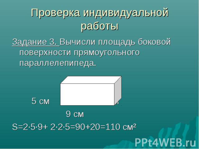 Проверка индивидуальной работы Задание 3. Вычисли площадь боковой поверхности прямоугольного параллелепипеда. 5 см 2 см 9 см S=2·5·9+ 2·2·5=90+20=110 см²