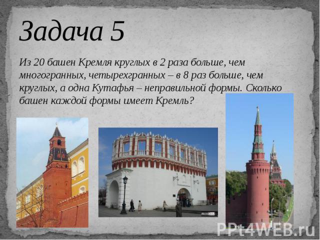 Задача 5 Из 20 башен Кремля круглых в 2 раза больше, чем многогранных, четырехгранных – в 8 раз больше, чем круглых, а одна Кутафья – неправильной формы. Сколько башен каждой формы имеет Кремль?