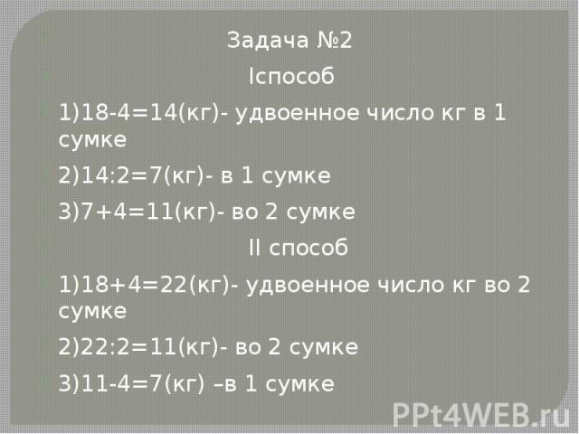 Задача №2 Задача №2 Iспособ 1)18-4=14(кг)- удвоенное число кг в 1 сумке 2)14:2=7(кг)- в 1 сумке 3)7+4=11(кг)- во 2 сумке II способ 1)18+4=22(кг)- удвоенное число кг во 2 сумке 2)22:2=11(кг)- во 2 сумке 3)11-4=7(кг) –в 1 сумке